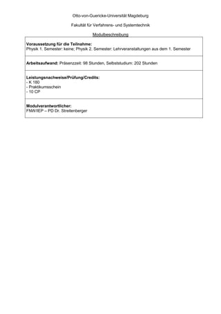 Otto-von-Guericke-Universität Magdeburg

                       Fakultät für Verfahrens- und Systemtechnik

                                  Modulbeschreibung

Voraussetzung für die Teilnahme:
Physik 1. Semester: keine; Physik 2. Semester: Lehrveranstaltungen aus dem 1. Semester


Arbeitsaufwand: Präsenzzeit: 98 Stunden, Selbststudium: 202 Stunden


Leistungsnachweise/Prüfung/Credits:
- K 180
- Praktikumsschein
- 10 CP


Modulverantwortlicher:
FNW/IEP – PD Dr. Streitenberger
 