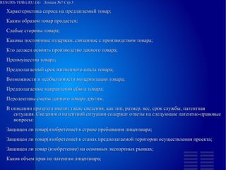 
      
       RESURS-TORG.RU.GG  Лекция №7 Стр.3  
      
     
      
       
        
         Характеристика спроса на предлагаемый товар; 
        
        
         Каким образом товар продается; 
        
        
         Слабые стороны товара; 
        
        
         Каковы постоянные издержки, связанные с производством товара; 
        
        
         Кто должен освоить производство данного товара; 
        
        
         Преимущества товара; 
        
        
         Предполагаемый срок жизненного цикла товара; 
        
        
         Возможности и необходимости модернизации товара; 
        
        
         Предполагаемые направления сбыта товара; 
        
        
         Перспективы смены данного товара другим. 
         В описании продукта входят такие сведения, как тип, размер, вес, срок службы, патентная ситуация. Сведения о патентной ситуации содержат ответы на следующие патентно-правовые вопросы: 
        
        
         Защищен ли товар(изобретение) в стране пребывания лицензиара; 
        
        
         Защищен ли товар(изобретение) в станах предполагаемой територии осуществления проекта; 
        
        
         Защищен ли товар (изобретение) на основных экспортных рынках; 
        
        
         Каков объем прав по патентам лицензиара; 
        
       
      
     