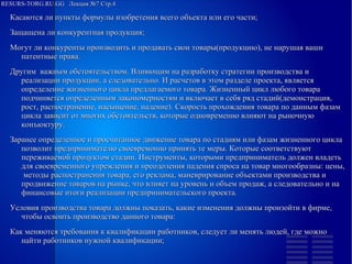 
      
       RESURS-TORG.RU.GG  Лекция №7 Стр.4 
      
     
      
       
        
         Касаются ли пункты формулы изобретения всего объекта или его части; 
        
        
         Защащена ли конкурентная продукция; 
        
        
         Могут ли конкуренты производить и продавать свои товары(продукцию), не нарушая ваши патентные права. 
         Другим  важным обстоятельством. Влияющим на разработку стратегии производства и реализации продукции, а следовательно. И расчетов в этом разделе проекта, является определение жизненного цикла предлагаемого товара. Жизненный цикл любого товара подчиняется определенным закономерностям и включает в себя ряд стадий(демонстрация, рост, распостранение, насыщение, падение). Скорость прохождения товара по данным фазам цикла зависит от многих обстоятельств, которые одновременно влияют на рыночную конъюктуру. 
         Заранее определенное и просчитанное движение товара по стадиям или фазам жизненного цикла позволит предпринимателю своевремонно принять те меры. Которые соответствуют переживаемой продуктом стадии. Инструменты, которыми предприниматель должен владеть для своевременного упреждения и преодоления падения спроса на товар многообразны: цены,  методы распостранения товара, его реклама, маневрирование объектами производства и продвижение товаров на рынке, что влияет на уровень и объем продаж, а следовательно и на финансовые итоги реализации предпринимательского проекта. 
         Условия производства товара должны показать, какие изменения должны произойти в фирме, чтобы освоить производство данного товара: 
        
        
         Как меняются требования к квалификации работников, следует ли менять людей, где можно найти работников нужной квалификации; 
        
       
      
     