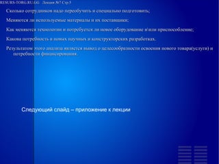 
      
       RESURS-TORG.RU.GG  Лекция №7 Стр.5 
      
     
      
       
        
         Сколько сотрудников надо переобучить и специально подготовить; 
        
        
         Меняются ли используемые материалы и их поставщики; 
        
        
         Как меняются технологии и потребуется ли новое оборудование и\или приспособление; 
        
        
         Какова потребность в новых научных и конструкторских разработках. 
         Результатом этого анализа является вывод о целесообразности освоения нового товара(услуги) и потребности финансирования. 
        
       
      
     
      
       Следующий слайд – приложение к лекции . 
      
     
