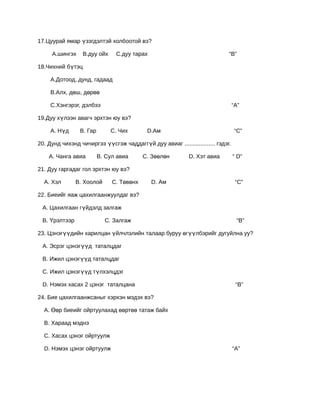 17.Цуурай ямар үзэгдэлтэй холбоотой вэ?

     А.шингэх     В.дуу ойх     С.дуу тарах                                  “В”

18.Чихний бүтэц

     А.Дотоод, дунд, гадаад

     В.Алх, дөш, дөрөө

     С.Хэнгэрэг, дэлбээ                                                          “А”

19.Дуу хүлээн авагч эрхтэн юу вэ?

     А. Нүд      В. Гар       С. Чих        D.Ам                                  “С”

20. Дунд чихэнд чичиргээ үүсгэж чаддаггүй дуу авиаг ................... гэдэг.

    А. Чанга авиа         В. Сул авиа      С. Зөөлөн         D. Хэт авиа         “ D”

21. Дуу гаргадаг гол эрхтэн юу вэ?

  А. Хэл       В. Хоолой       С. Төвөнх      D. Ам                               “С”

22. Биеийг яаж цахилгаанжуулдаг вэ?

 А. Цахилгаан гүйдэлд залгаж

 В. Үрэлтээр                С. Залгаж                                             “В”

23. Цэнэгүүдийн харилцан үйлчлэлийн талаар буруу өгүүлбэрийг дугуйлна уу?

 А. Эсрэг цэнэгүүд таталцдаг

 В. Ижил цэнэгүүд таталцдаг

 С. Ижил цэнэгүүд түлхэлцдэг

 D. Нэмэх хасах 2 цэнэг таталцана                                                 “В”

24. Бие цахилгаанжсаныг хэрхэн мэдэх вэ?

  А. Өөр биеийг ойртуулахад өөртөө татаж байх

  В. Хараад мэднэ

  С. Хасах цэнэг ойртуулж

  D. Нэмэх цэнэг ойртуулж                                                        “А”
 