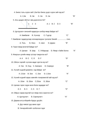 4. Биеэс толь хүрэх зай 1,5м бол биеэс дүрс хүрэх зай хэд вэ?

            А. 1,5м           В. 3м         С. 2м       D. 1м                            “В”

  5. Аль цацраг ойлтыг зөв дүрсэлсэн бэ?

                          1      2     3                 А. 1   В. 2   D. 3            “В”



  6. Цуглуулагч линзний гадаргуун хэлбэр ямар байдаг вэ?

           А. Бөмбөлөг           В. Хүнхэр          С. Гүдгэр                    “С”

7. Бөмбөлөг гадаргуугаар хязгаарлагдсан тунгалаг биеийг .................. гэнэ.

           А. Толь            В. Линз         С. Шил      D. Дуран              “В”

8. Гэрэл ямар өнгөтэй байдаг вэ?

           А. Цагаан          В. Шар         С. Улбаршар        D. Ямар ч байж болно         “А”

9. Фокусын цэгийн ямар үсгээр тэмдэглэх вэ?

           А. К      В. С       С. D        D. F                                “D”

10. Ойсон гэрлийг хүлээж авдаг эрхтэн юу вэ?

          А. Чих     В. Нүд          С. Биеэрээ        D. Сормуус                “В”

11. Хүний нүдний диаметр хэд байдаг вэ?

          А. 2,5см        В. 3см        С. 2см      D. 1,5см                     “А”

12. Хүний нүдний харах хамгийн тохиромжтой зай хэд вэ?

         А. 10см      В. 20см          С.25см       D. 30см                     “С”

13. Цагаан гэрэл хэдэн өнгө болж задардаг вэ?

        А. 5       В. 3         С. 6       D. 7                                 “D”

14. Ойрын хараа муутай хүн ямар линз хэрэглэх вэ?

        А. Цуглуулагч           В. Сарниулагч                                  “А”

15. Дараах өгүүлбэрийн бурууг дугуйл.

        А. Дуу чимээг дуу авиа гэдэг

        В. Чичирхийллийг хэлбэлзэл гэдэг
 