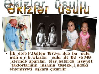 İlk  dəfə F.Qalton  1876 -cı  ildə  bu  üsulu  irəli  sürüb. Əkizlər  üsulu  ilə  BƏ  və MƏ  üzərində  aparılan  təcrübələrdə  irsiyyət  faktorlarının  insanın  təşəkkülündəki  əhəmiyyəti  aşkara  çıxarılır. Əkizlər  üsulu 