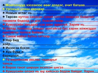Монголчууд хэзээнээс өвөг дээдэс, ачит багшаа............... Ургахын улаан нарнаар........................................................... Номын өглөг нь......................................................................... Төрсөн  нутгаа санасан хүний сэтгэл ямархан байдгийг төсөөлж бодоод үз дээ. Унасан газар...................................... Хүмүүсийн амьдрах хэв маяг адилгүй. Зарим нь............... Шатар тоглоход хождог хүнтэйгээ бус харин хожигддог хүнтэйгээ тоглож байвал............................................................ Санаж явбал бүтнэ гэгчээр..................................................... Нар бид хоёр.............................................................................. Инээсэн бүхэн........................................................................... Хүн бүрд л бэрхшээл................................................................ Та өөрийнхөө авьяас чадварыг таньж.................................. Бороо гэнэт ширүүн эхэлсэн шигээ...................................... Хүмүүсийн олонх нь юу хийснээ бодож байдаг. Харин..... Ухаантай хүн нэг л заалгаад................................................... Усан тэнэг насаараа заалгаад.................... ............................. 
