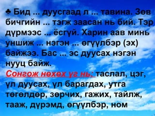 Бид ... дуусгаад л ... тавина. Зөв бичгийн ... тэгж заасан нь бий. Тэр дүрмээс ... ёсгүй. Харин аав минь уншиж ... нэгэн ... өгүүлбэр  ( эх )  байжээ. Бас ... эс дуусах нэгэн нууц байж. Сонгож нөхөх үг нь:  таслал, цэг, үл дуусах, үл барагдах, утга төгөлдөр, зөрчих, гажих, тайлж, тааж, дүрэмд, өгүүлбэр, ном 