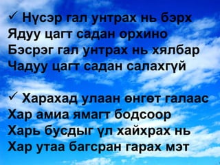 Нүсэр гал унтрах нь бэрх Ядуу цагт садан орхино Бэсрэг гал унтрах нь хялбар Чадуу цагт садан салахгүй Харахад улаан өнгөт галаас Хар амиа ямагт бодсоор Харь бусдыг үл хайхрах нь Хар утаа багсран гарах мэт 