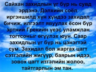 Сайхан захидлын үг бүр нь сувд эрдэнэ. Дэлхийн соёл иргэншилд хүн хүндээ захидал бичиж, илгээлт явуулах ёсон бүр эртний Грекийн үеэс уламжлан тогтсоныг өгүүлэх юун. Саар захидлын үг бүр нь цэнэгтэй сум. Захидал бол жаргах цагт сэтгэлийн жигүүр, баярын идээ, зовох цагт итгэлийн жолоо, тайтгарлын эм тан.  