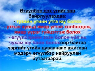 Өгүүлбэр дэх үгийг зөв байрлуулахдаа: -  тухайн үгийн утга юу болох - утгын хувьд ямар үгтэй холбогдож, ямар үүрэг гүйцэтгэж болох - өгүүлбэрийн эзэн болон үйл нь чухам юу байж болох оор байгаа зэргийг үгийн цуваанаас ажиглан мэдэрч өгүүлбэр найруулан бүтээгээрэй. 