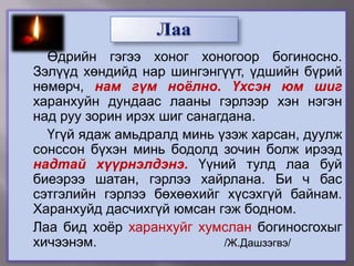 		Өдрийн гэгээ хоног хоногоор богиносно. Зэлүүд хөндийд нар шингэнгүүт, үдшийн бүрий нөмөрч, нам гүм ноёлно.Үхсэн юм шиг харанхуйн дундаас лааны гэрлээр хэн нэгэн над руу зорин ирэх шиг санагдана. 	Үгүй ядаж амьдралд минь үзэж харсан, дуулж сонссон бүхэн минь бодолд зочин болж ирээд надтай хүүрнэлдэнэ. Үүний тулд лаа буй биеэрээ шатан, гэрлээ хайрлана. Би ч бас сэтгэлийн гэрлээ бөхөөхийг хүсэхгүй байнам. Харанхуйд дасчихгүй юмсан гэж бодном.	Лаа бид хоёр харанхуйг хумслан богиносгохыг хичээнэм. 				/Ж.Дашзэгвэ/Лаа