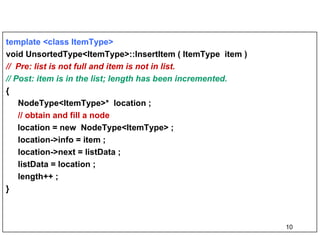 template <class ItemType>   void UnsortedType<ItemType>::InsertItem ( ItemType  item )  //  Pre: list is not full and item is not in list. // Post: item is in the list; length has been incremented. {  NodeType<ItemType>*  location ; // obtain and fill a node location = new  NodeType<ItemType> ; location->info = item ; location->next = listData ; listData = location ; length++ ; } 