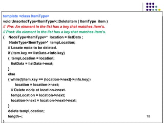 template <class ItemType>   void UnsortedType<ItemType>:: Delete Item ( ItemType  item )  //  Pre: An element in the list has a key that matches item’s. // Post: No element in the list has a key that matches item’s. {  NodeType<ItemType>*  location = listData ; NodeType<ItemType>*  tempLocation; //  Locate node to be deleted.  if (item.key == listData->info.key) {  tempLocation = location; listData = listData->next; } else { while(!(item.key == (location->next)->info.key)) location = location->next; // Delete node at location->next. tempLocation = location->next; location->next = location->next->next; } delete tempLocation; length--; } 