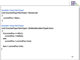 template <class ItemType>   void UnsortedType<ItemType>::ResetList() { currentPos = NULL; } template <class ItemType>   void UnsortedType<ItemType>::GetNextItem(ItemType& item) { if (currentPos == NULL) currentPos = listData; else currentPos = currentPos->next; item = currentPos->info; } 