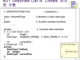 //  SPECIFICATION FILE ( unsorted.h ) class  UnsortedType // declares a class data type { public :  //  8 public member functions ……   private :  //  3 private data members //  리스트를 배열로 표현 int  length ;  ItemType info[MAX_ITEMS] ;  //  MAX_ITEMS 은 상수임   int currentPos ; // Linked List  구현 private : NodeType*   listData; int  length; NodeType*  currentPos; } ; ADT Unsorted List 의  Linked  리스트 구현 struct ItemType { … . KeyType key; … }; 
