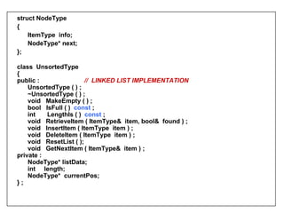 s truct NodeType  { ItemType  info; NodeType* next; };   class  UnsortedType { public :    //  LINKED LIST IMPLEMENTATION UnsortedType ( ) ; ~UnsortedType ( ) ; void  MakeEmpty (   ) ; bool  IsFull ( )  const  ;  int  LengthIs ( )  const  ;  void  RetrieveItem ( ItemType&  item, bool&  found ) ; void  InsertItem ( ItemType  item ) ;  void  DeleteItem ( ItemType  item ) ;  void  ResetList ( ); void  GetNextItem ( ItemType&  item ) ;    private : NodeType*   listData; int  length; NodeType*  currentPos; } ; 