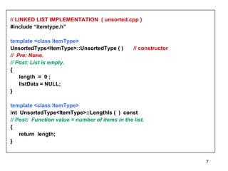 // LINKED LIST IMPLEMENTATION  ( unsorted.cpp ) #include “itemtype.h” template <class ItemType>   UnsortedType<ItemType>::UnsortedType ( )  // constructor //  Pre: None. // Post: List is empty. {  length  =  0 ; listData = NULL; } template <class ItemType> int  UnsortedType<ItemType>::LengthIs (  )  const // Post:  Function value = number of items in the list. { return  length; } 