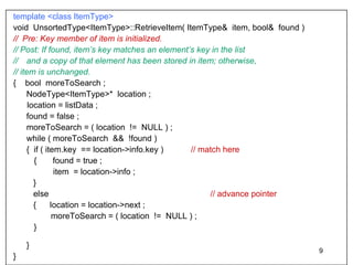 template <class ItemType>   void  UnsortedType<ItemType>::RetrieveItem( ItemType&  item, bool&  found )  //  Pre: Key member of item is initialized. // Post: If found, item’s key matches an element’s key in the list  // and a copy of that element has been stored in item; otherwise, // item is unchanged. {  bool  moreToSearch ; NodeType<ItemType>*  location ; location = listData ; found = false ; moreToSearch = ( location  !=  NULL ) ; while ( moreToSearch  &&  !found )  {  if ( item .key   == location->info .key  )  // match here {  found = true ;   item  = location->info ;   }   else   // advance pointer    {  location = location->next ;   moreToSearch = ( location  !=  NULL ) ; }  }  } 