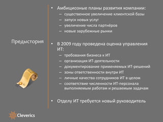 ПредысторияАмбициозные планы развития компании:существенное увеличение клиентской базызапуск новых услугувеличение числа партнёровновые зарубежные рынкиВ 2009 году проведена оценка управления ИТ:требования бизнеса к ИТорганизация ИТ-деятельностидокументирование применяемых ИТ-решенийзоны ответственности внутри ИТличные качества сотрудников ИТ в целом  соответствие численности ИТ-персонала выполняемым работам и решаемым задачамОтделу ИТ требуется новый руководитель