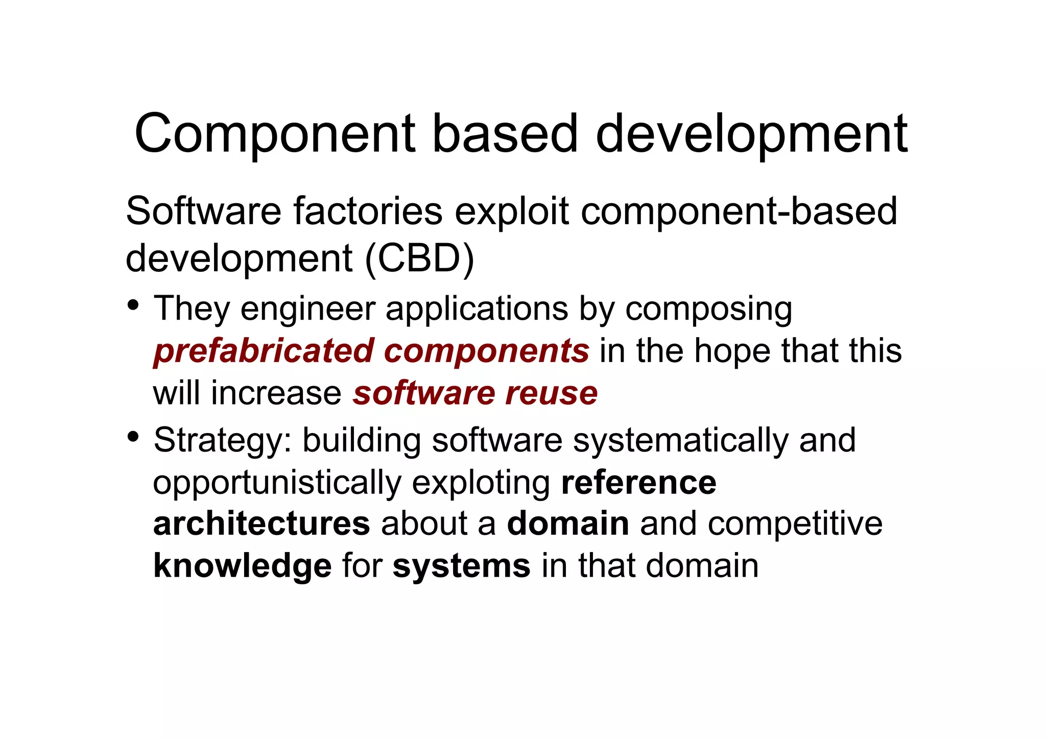 Component based development
Software factories exploit component-based
development (CBD)
•  They engineer applications by composing
   prefabricated components in the hope that this
   will increase software reuse
•  Strategy: building software systematically and
   opportunistically exploting reference
   architectures about a domain and competitive
   knowledge for systems in that domain
 