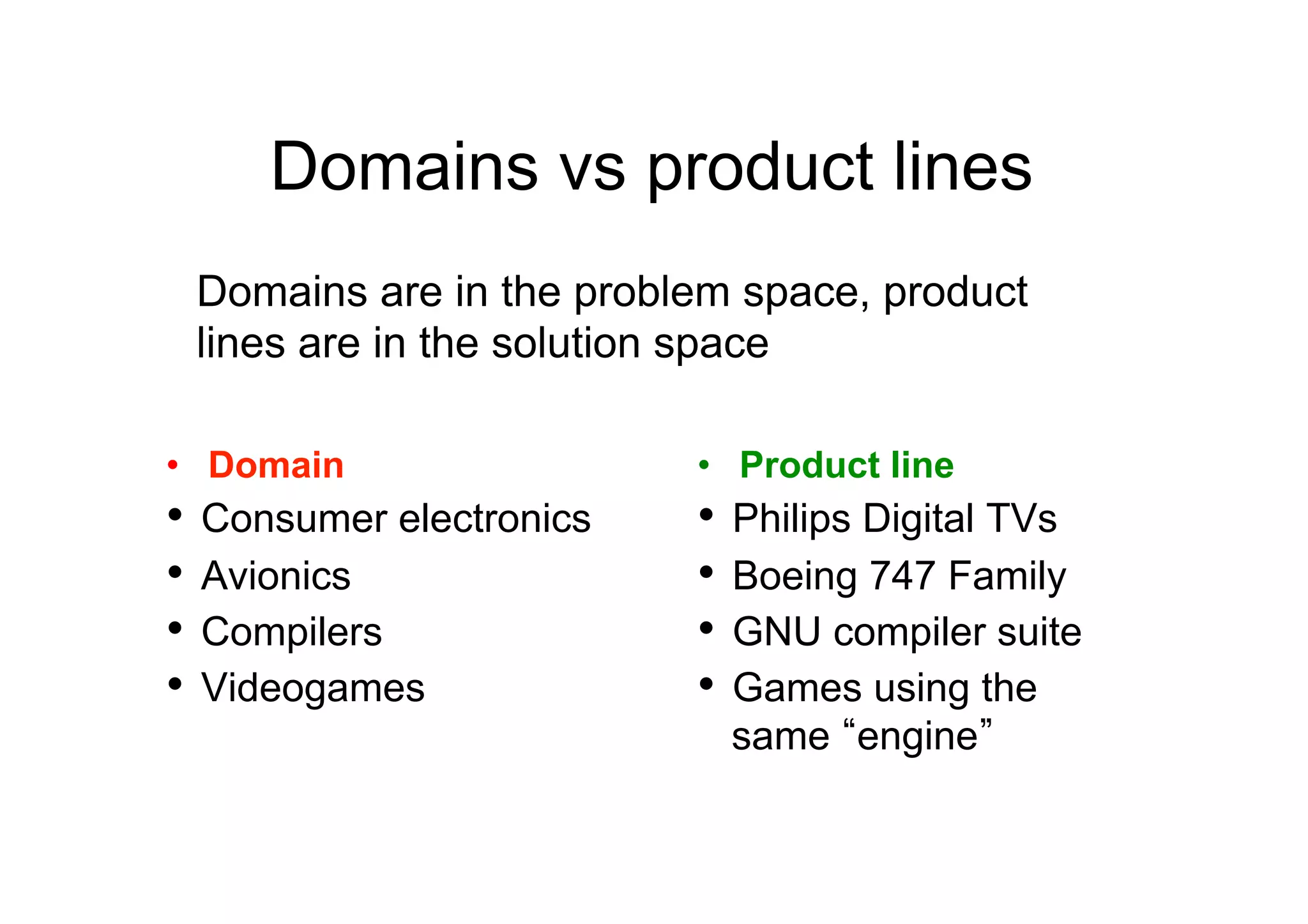 Domains vs product lines
 Domains are in the problem space, product
 lines are in the solution space

•  Domain                 •  Product line
•  Consumer electronics   •  Philips Digital TVs
•  Avionics               •  Boeing 747 Family
•  Compilers              •  GNU compiler suite
•  Videogames             •  Games using the
                           same engine
 