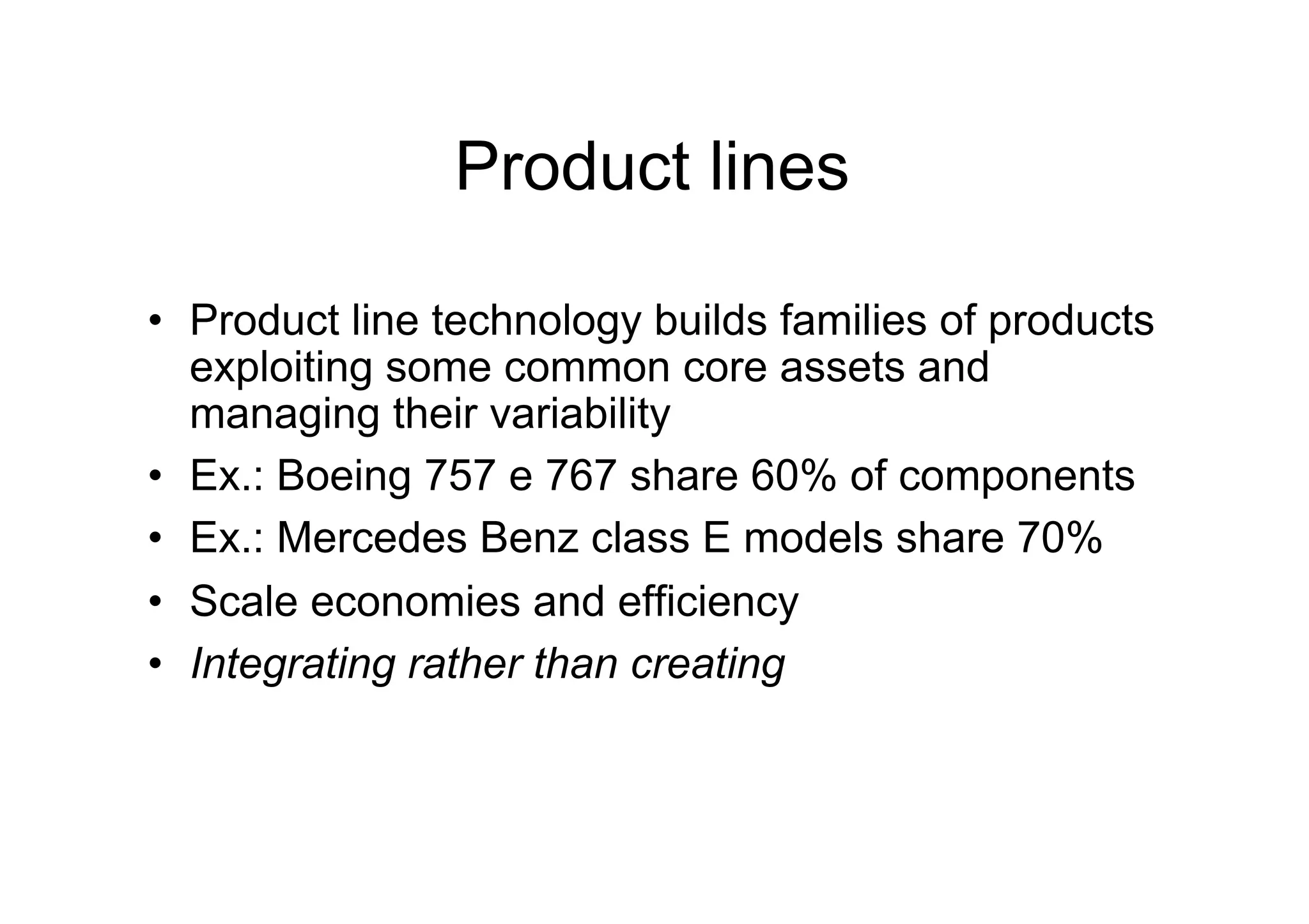 Product lines

•  Product line technology builds families of products
   exploiting some common core assets and
   managing their variability
•  Ex.: Boeing 757 e 767 share 60% of components
•  Ex.: Mercedes Benz class E models share 70%
•  Scale economies and efficiency
•  Integrating rather than creating
 