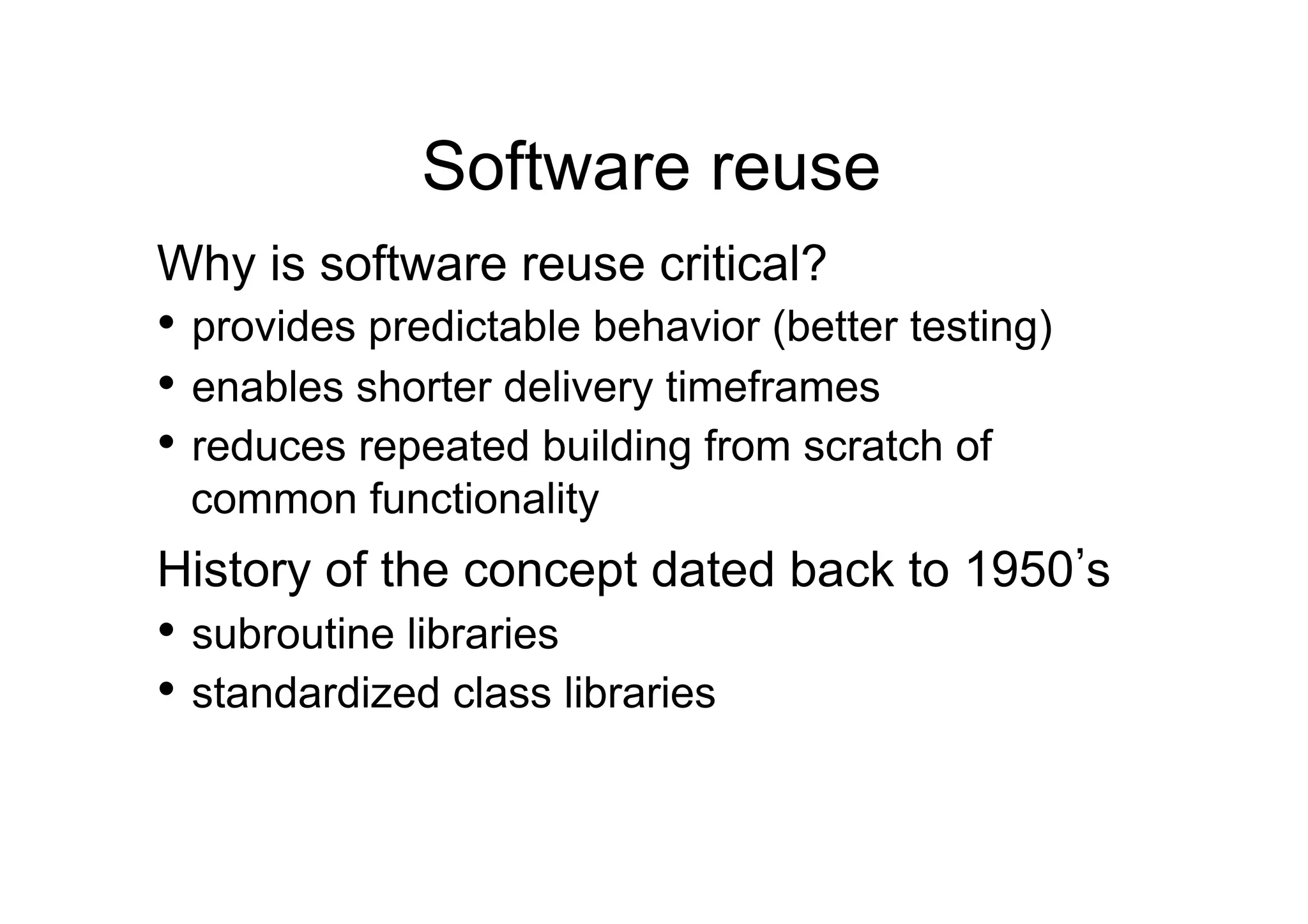Software reuse
Why is software reuse critical?
•  provides predictable behavior (better testing)
•  enables shorter delivery timeframes
•  reduces repeated building from scratch of
 common functionality
History of the concept dated back to 1950 s
•  subroutine libraries
•  standardized class libraries
 