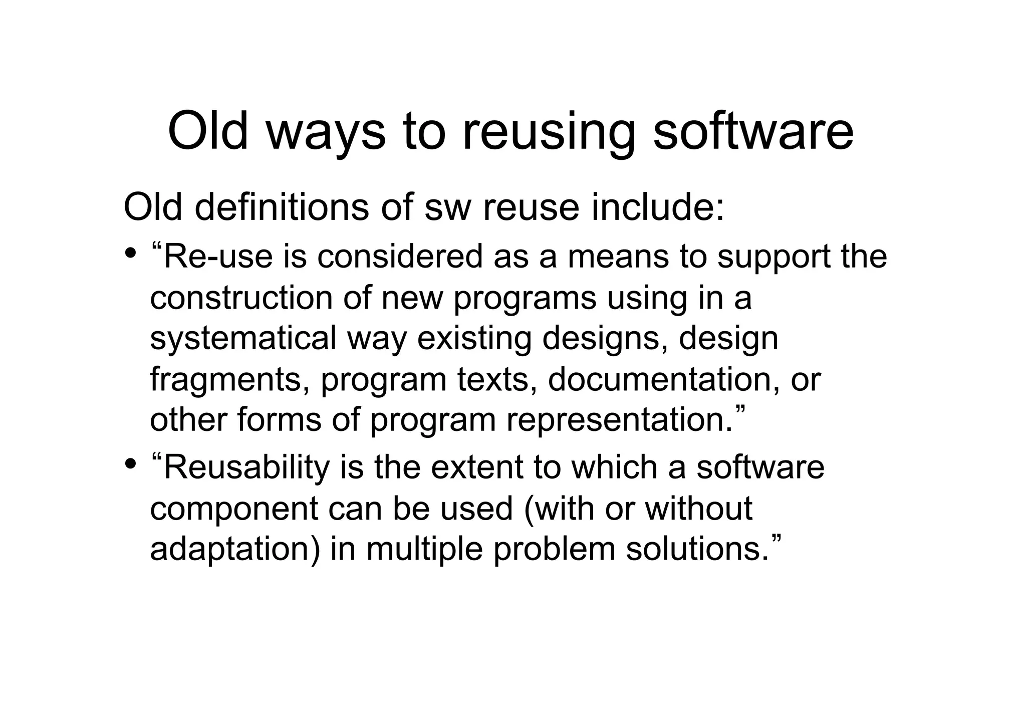 Old ways to reusing software
Old definitions of sw reuse include:
•  Re-use is considered as a means to support the
  construction of new programs using in a
  systematical way existing designs, design
  fragments, program texts, documentation, or
  other forms of program representation.
•  Reusability is the extent to which a software
  component can be used (with or without
  adaptation) in multiple problem solutions.
 
