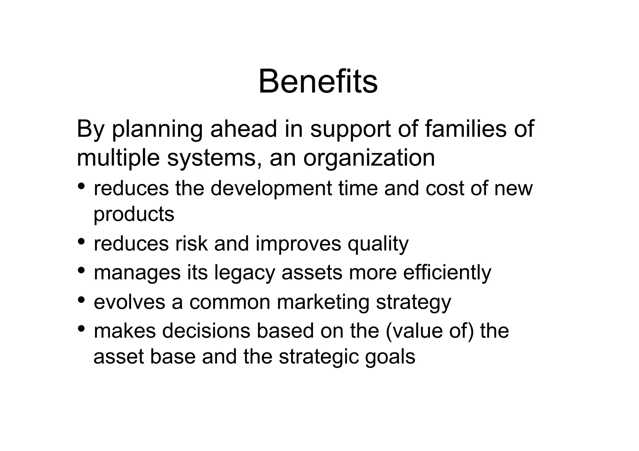Benefits
By planning ahead in support of families of
multiple systems, an organization
•  reduces the development time and cost of new
   products
•  reduces risk and improves quality
•  manages its legacy assets more efficiently
•  evolves a common marketing strategy
•  makes decisions based on the (value of) the
   asset base and the strategic goals
 