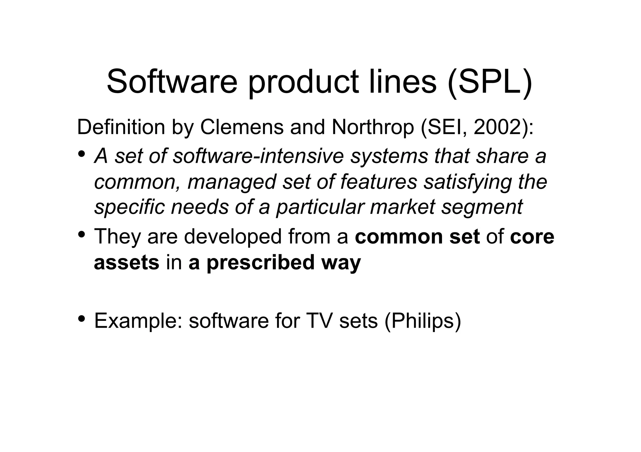 Software product lines (SPL)
Definition by Clemens and Northrop (SEI, 2002):
•  A set of software-intensive systems that share a
   common, managed set of features satisfying the
   specific needs of a particular market segment
•  They are developed from a common set of core
   assets in a prescribed way

•  Example: software for TV sets (Philips)
 