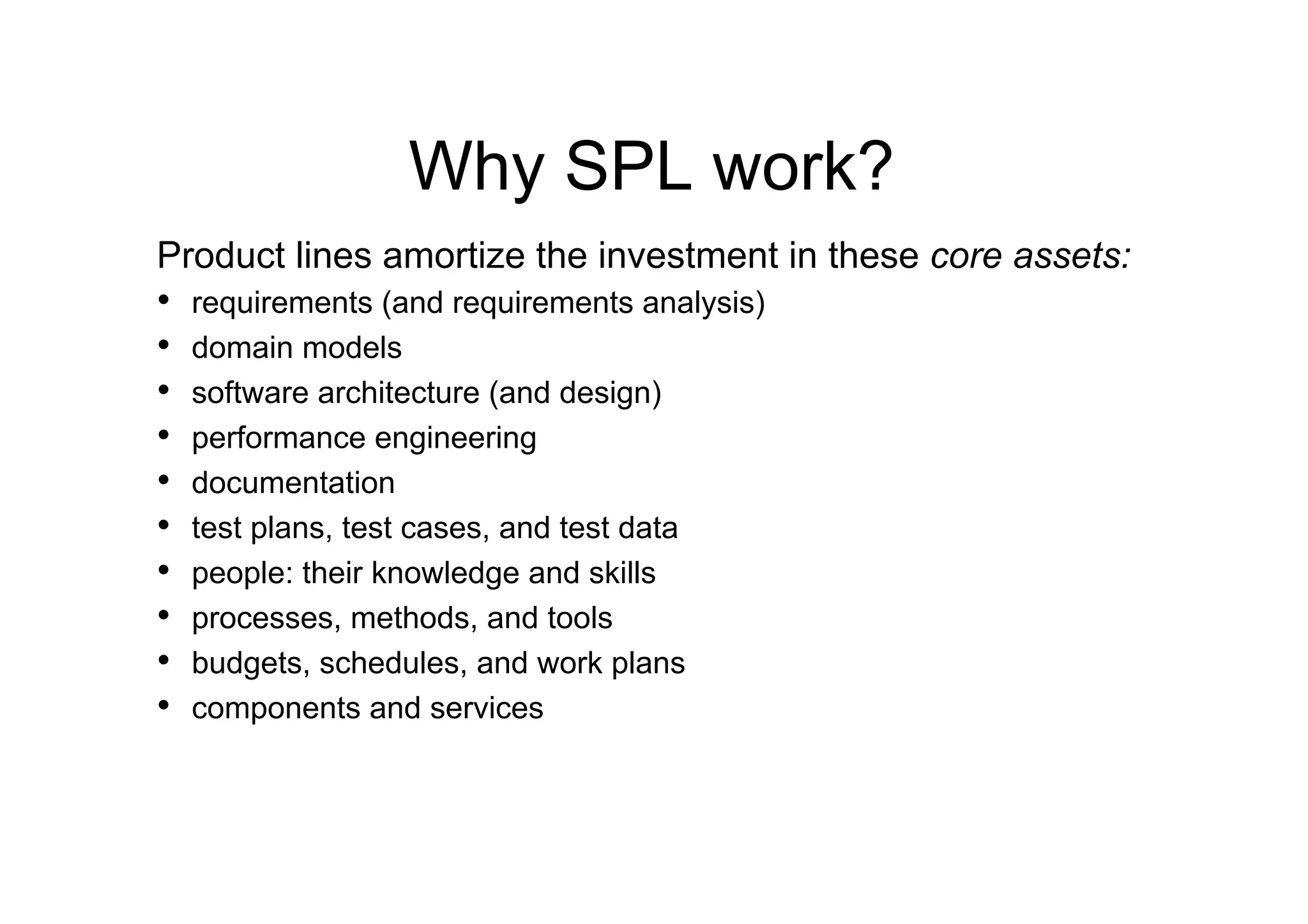 Why SPL work?
Product lines amortize the investment in these core assets:
•  requirements (and requirements analysis)
•  domain models
•  software architecture (and design)
•  performance engineering
•  documentation
•  test plans, test cases, and test data
•  people: their knowledge and skills
•  processes, methods, and tools
•  budgets, schedules, and work plans
•  components and services
 