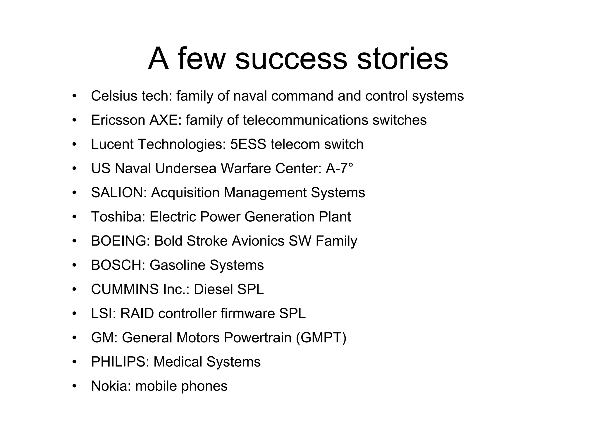 A few success stories
•  Celsius tech: family of naval command and control systems
•  Ericsson AXE: family of telecommunications switches
•  Lucent Technologies: 5ESS telecom switch
•  US Naval Undersea Warfare Center: A-7°
•  SALION: Acquisition Management Systems
•  Toshiba: Electric Power Generation Plant
•  BOEING: Bold Stroke Avionics SW Family
•  BOSCH: Gasoline Systems
•  CUMMINS Inc.: Diesel SPL
•  LSI: RAID controller firmware SPL
•  GM: General Motors Powertrain (GMPT)
•  PHILIPS: Medical Systems
•  Nokia: mobile phones
 