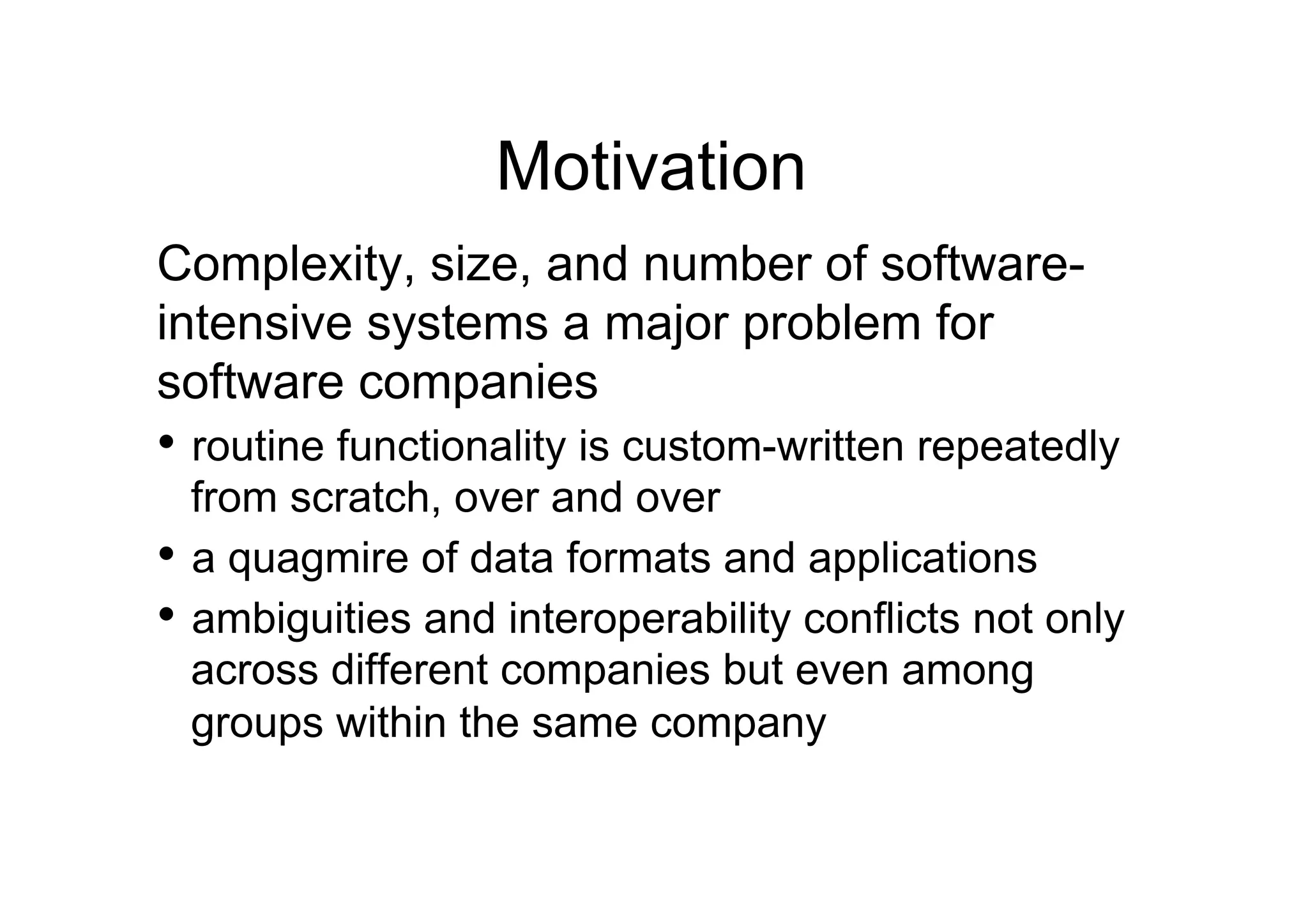 Motivation
Complexity, size, and number of software-
intensive systems a major problem for
software companies
•  routine functionality is custom-written repeatedly
   from scratch, over and over
•  a quagmire of data formats and applications
•  ambiguities and interoperability conflicts not only
   across different companies but even among
   groups within the same company
 