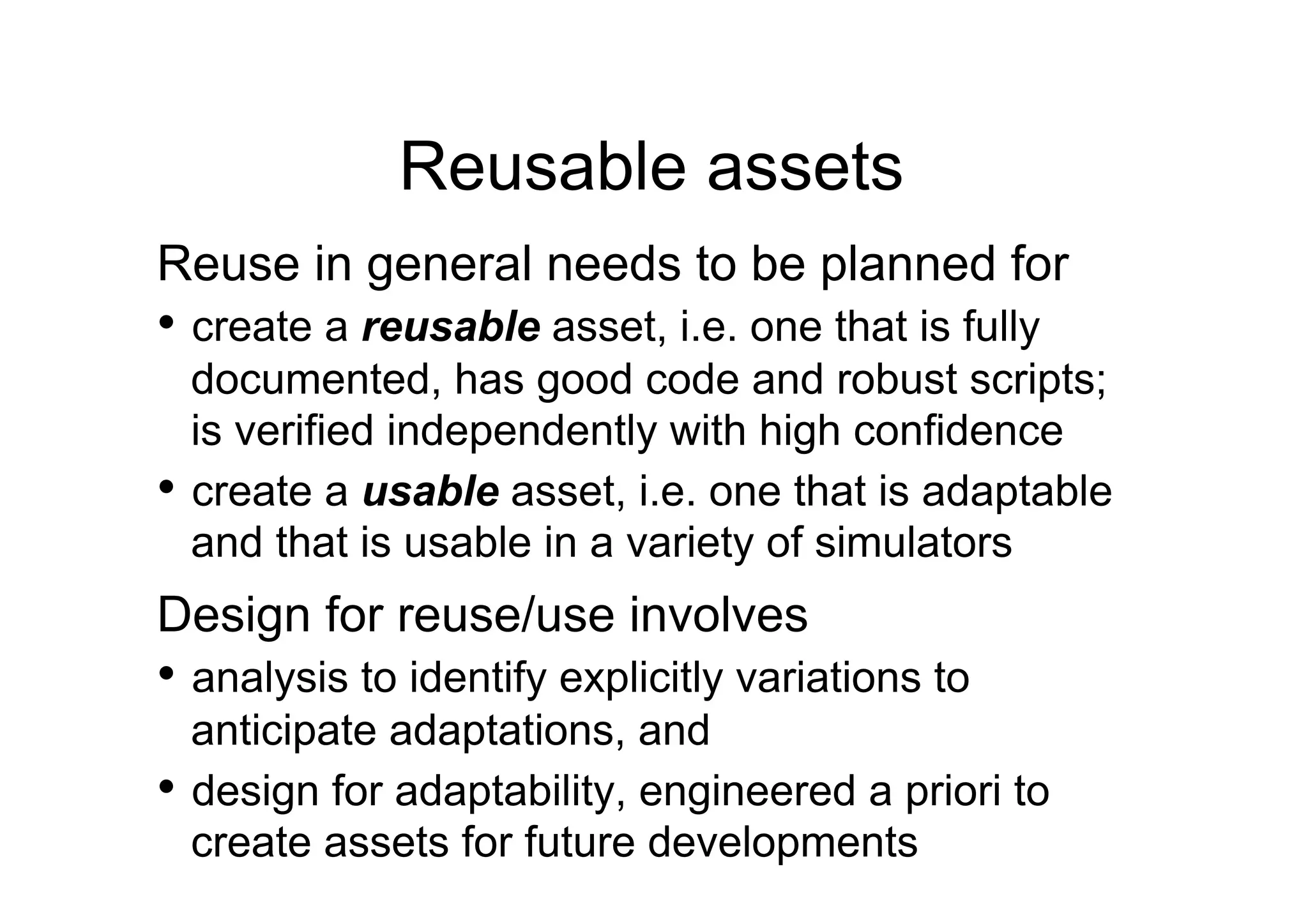 Reusable assets
Reuse in general needs to be planned for
•  create a reusable asset, i.e. one that is fully
   documented, has good code and robust scripts;
   is verified independently with high confidence
•  create a usable asset, i.e. one that is adaptable
   and that is usable in a variety of simulators
Design for reuse/use involves
•  analysis to identify explicitly variations to
   anticipate adaptations, and
•  design for adaptability, engineered a priori to
   create assets for future developments
 