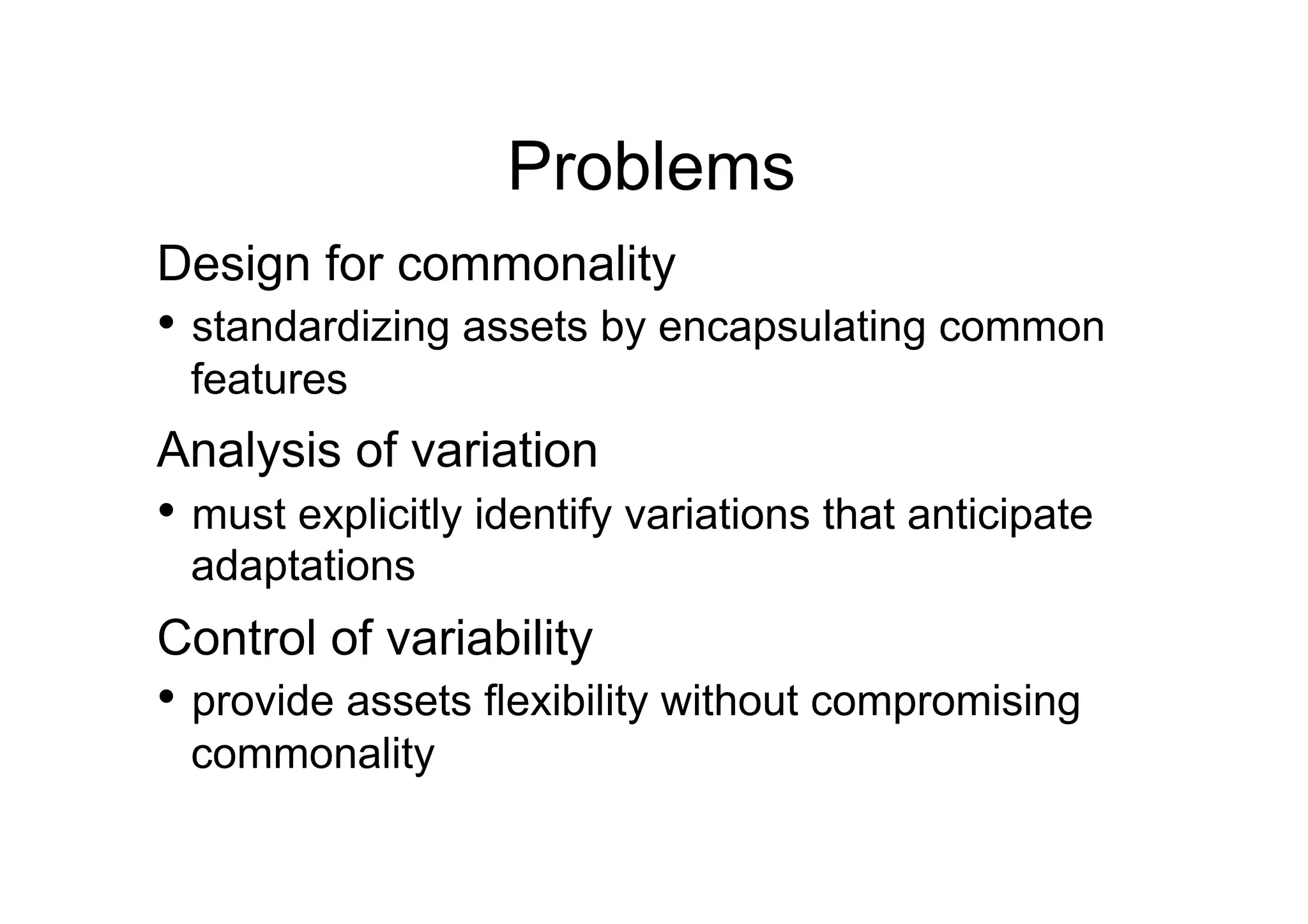 Problems
Design for commonality
•  standardizing assets by encapsulating common
 features
Analysis of variation
•  must explicitly identify variations that anticipate
 adaptations
Control of variability
•  provide assets flexibility without compromising
 commonality
 