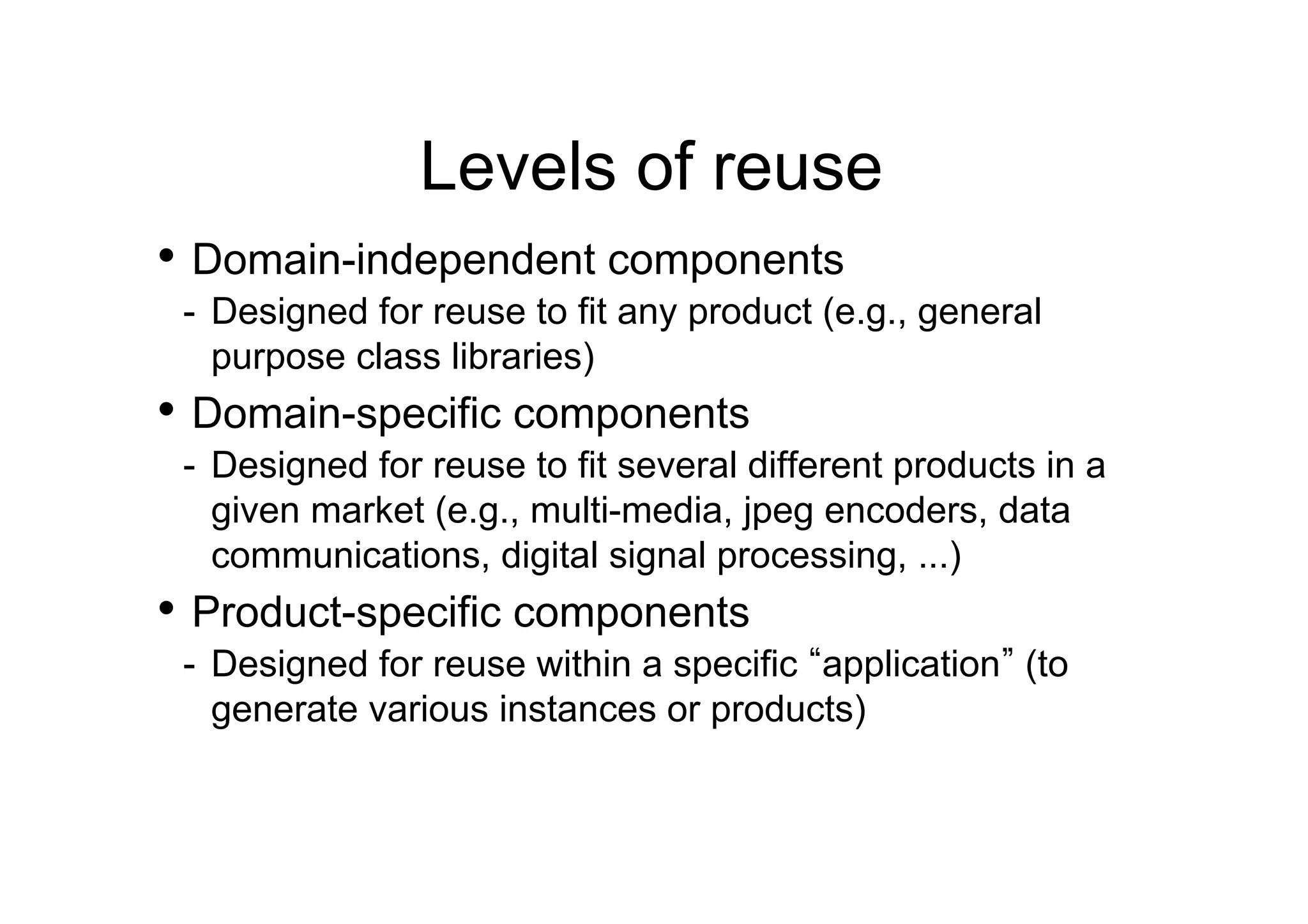 Levels of reuse
•  Domain-independent components
 -  Designed for reuse to fit any product (e.g., general
    purpose class libraries)
•  Domain-specific components
 -  Designed for reuse to fit several different products in a
    given market (e.g., multi-media, jpeg encoders, data
    communications, digital signal processing, ...)
•  Product-specific components
 -  Designed for reuse within a specific application (to
    generate various instances or products)
 