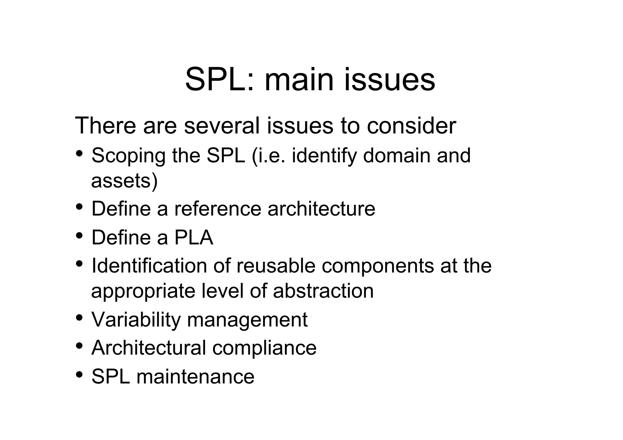 SPL: main issues
There are several issues to consider
•  Scoping the SPL (i.e. identify domain and
   assets)
•  Define a reference architecture
•  Define a PLA
•  Identification of reusable components at the
   appropriate level of abstraction
•  Variability management
•  Architectural compliance
•  SPL maintenance
 