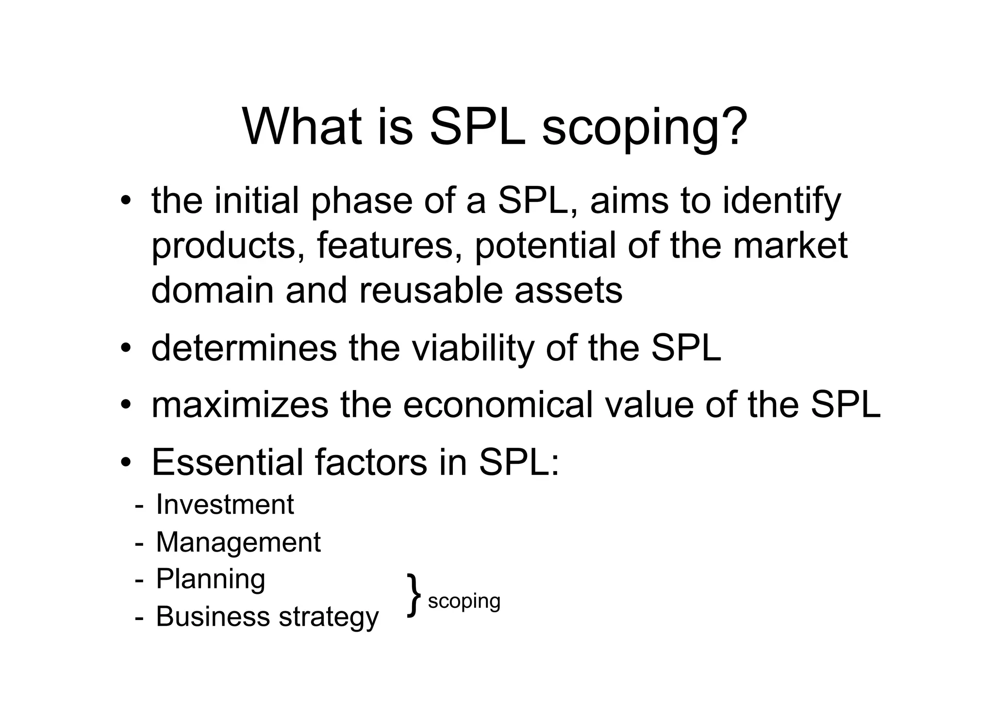What is SPL scoping?
•  the initial phase of a SPL, aims to identify
   products, features, potential of the market
   domain and reusable assets
•  determines the viability of the SPL
•  maximizes the economical value of the SPL
•  Essential factors in SPL:
-  Investment
-  Management
-  Planning
-  Business strategy
                       } scoping
 