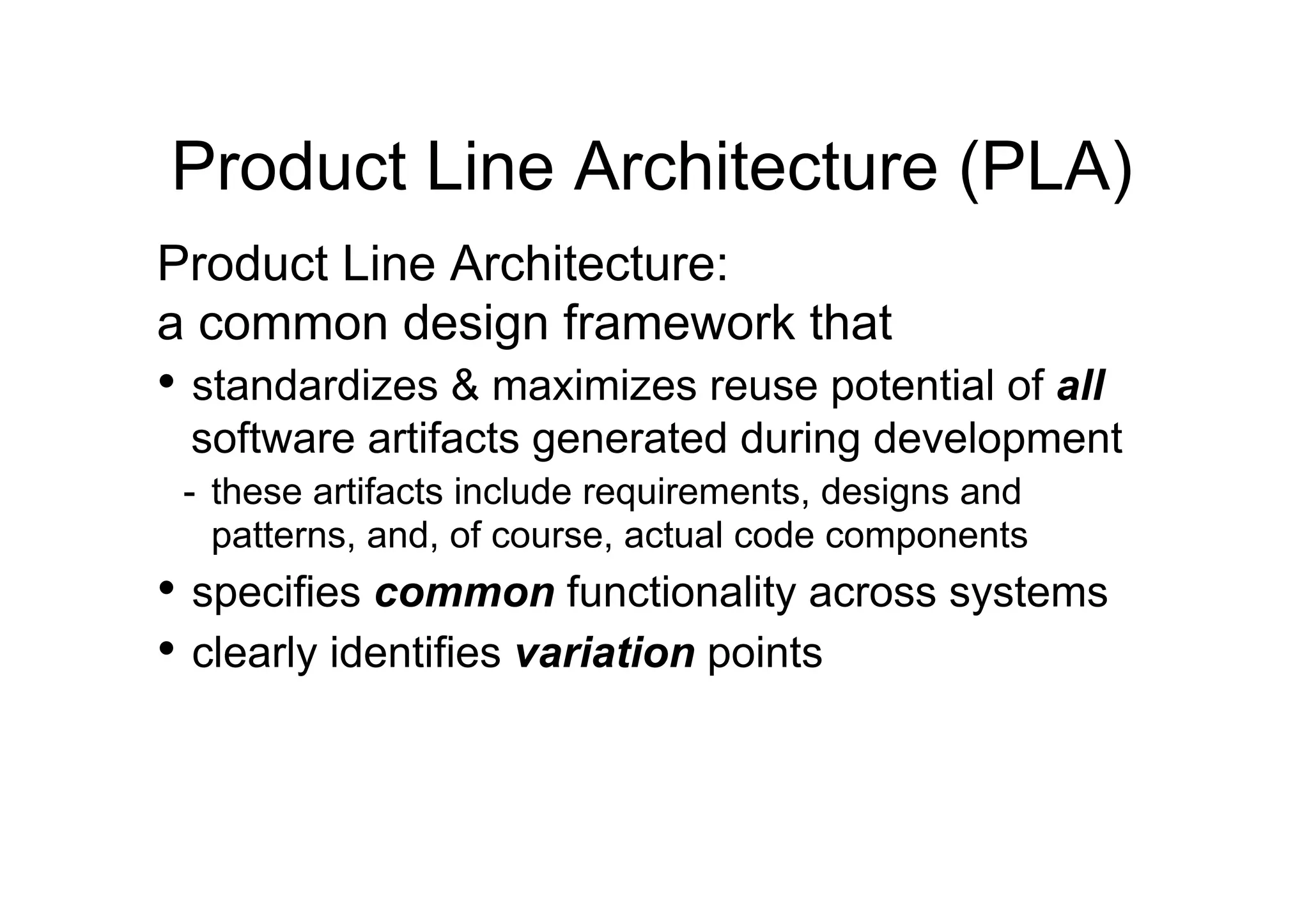 Product Line Architecture (PLA)
Product Line Architecture:
a common design framework that
•  standardizes & maximizes reuse potential of all
 software artifacts generated during development
 -  these artifacts include requirements, designs and
    patterns, and, of course, actual code components
•  specifies common functionality across systems
•  clearly identifies variation points
 