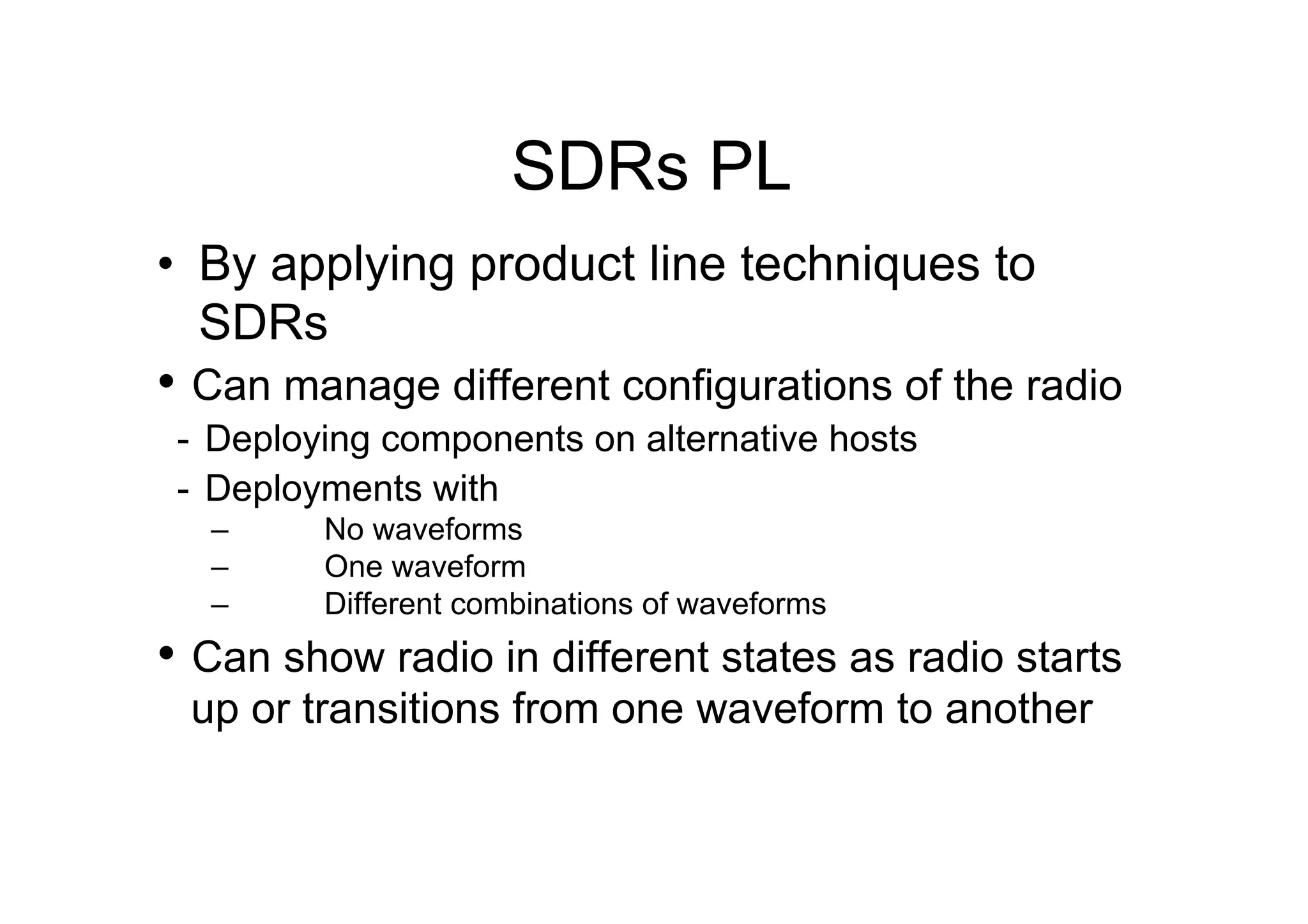 SDRs PL
•  By applying product line techniques to
   SDRs
•  Can manage different configurations of the radio
 -  Deploying components on alternative hosts
 -  Deployments with
   –     No waveforms
   –     One waveform
   –     Different combinations of waveforms
•  Can show radio in different states as radio starts
 up or transitions from one waveform to another
 