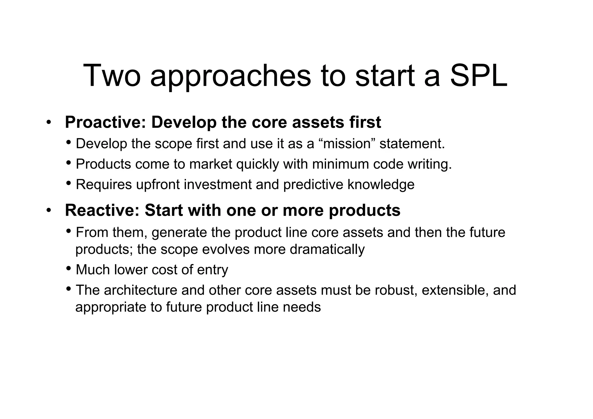 Two approaches to start a SPL
•  Proactive: Develop the core assets first
   •  Develop the scope first and use it as a “mission” statement.
   •  Products come to market quickly with minimum code writing.
   •  Requires upfront investment and predictive knowledge
•  Reactive: Start with one or more products
   •  From them, generate the product line core assets and then the future
      products; the scope evolves more dramatically
   •  Much lower cost of entry
   •  The architecture and other core assets must be robust, extensible, and
      appropriate to future product line needs
 