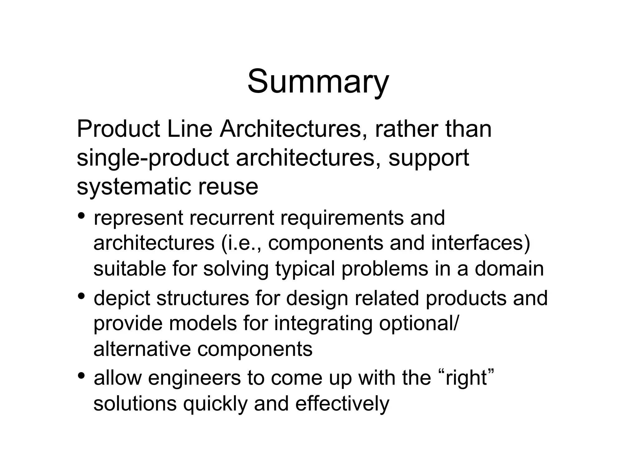 Summary
Product Line Architectures, rather than
single-product architectures, support
systematic reuse
•  represent recurrent requirements and
   architectures (i.e., components and interfaces)
   suitable for solving typical problems in a domain
•  depict structures for design related products and
   provide models for integrating optional/
   alternative components
•  allow engineers to come up with the right
   solutions quickly and effectively
 