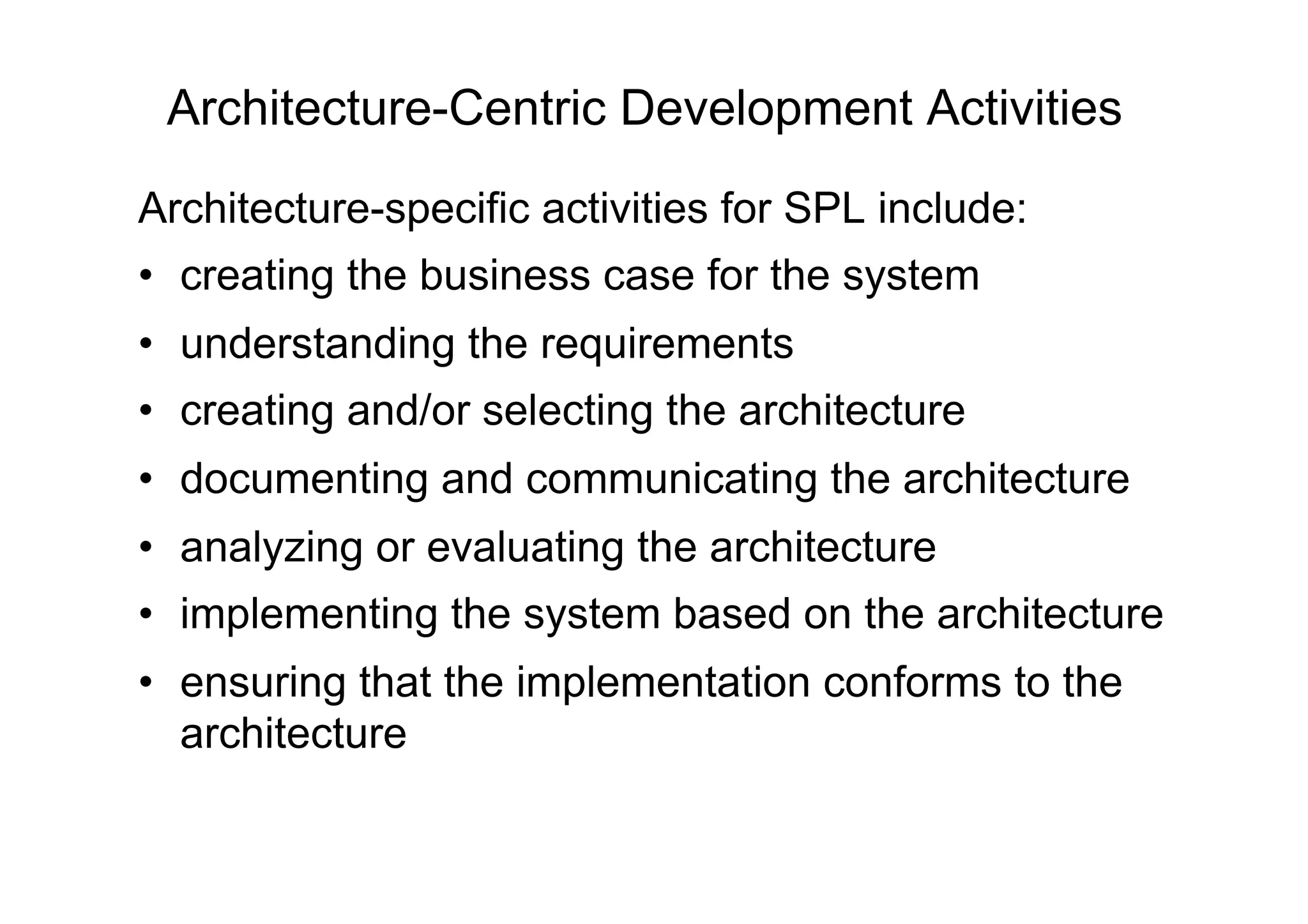 Architecture-Centric Development Activities
Architecture-specific activities for SPL include:
•  creating the business case for the system
•  understanding the requirements
•  creating and/or selecting the architecture
•  documenting and communicating the architecture
•  analyzing or evaluating the architecture
•  implementing the system based on the architecture
•  ensuring that the implementation conforms to the
   architecture
 