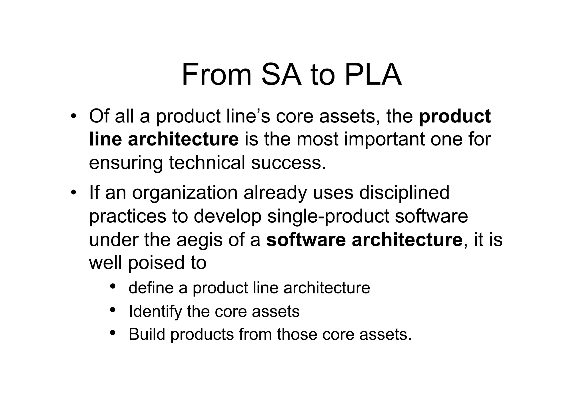 From SA to PLA
•  Of all a product line’s core assets, the product
   line architecture is the most important one for
   ensuring technical success.
•  If an organization already uses disciplined
   practices to develop single-product software
   under the aegis of a software architecture, it is
   well poised to
    •  define a product line architecture
    •  Identify the core assets
    •  Build products from those core assets.
 