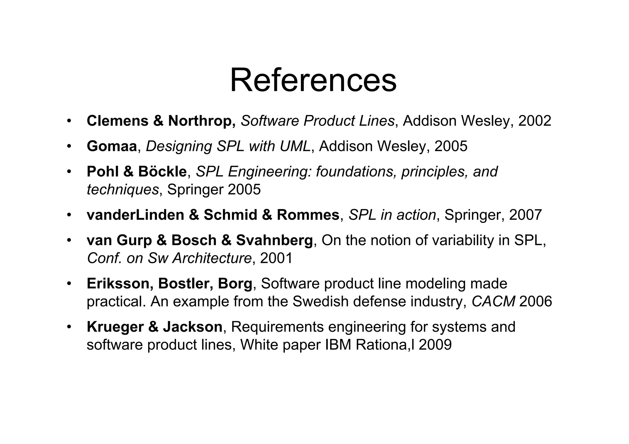 References
•  Clemens & Northrop, Software Product Lines, Addison Wesley, 2002
•  Gomaa, Designing SPL with UML, Addison Wesley, 2005
•  Pohl & Böckle, SPL Engineering: foundations, principles, and
   techniques, Springer 2005
•  vanderLinden & Schmid & Rommes, SPL in action, Springer, 2007
•  van Gurp & Bosch & Svahnberg, On the notion of variability in SPL,
   Conf. on Sw Architecture, 2001
•  Eriksson, Bostler, Borg, Software product line modeling made
   practical. An example from the Swedish defense industry, CACM 2006
•  Krueger & Jackson, Requirements engineering for systems and
   software product lines, White paper IBM Rationa,l 2009
 
