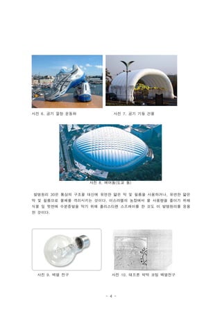 사진 6. 공기 깔창 운동화           사진 7. 공기 기둥 건물




                  사진 8. 에어돔(도교 돔)


발명원리 30은 통상의 구조물 대신에 유연한 얇은 막 및 필름을 사용하거나, 유연한 얇은
막 및 필름으로 물체를 격리시키는 것이다. 이스라엘의 농장에서 물 사용량을 줄이기 위해
식물 잎 윗면에 수분증발을 막기 위해 폴리스티렌 스프레이를 한 것도 이 발명원리를 응용
한 것이다.




 사진 9. 백열 전구             사진 10. 테프론 박막 코팅 백열전구




                       - 4 -
 