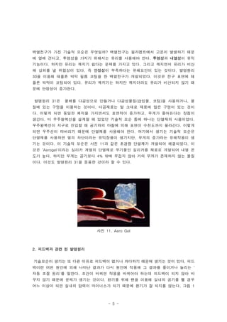 백열전구가 가진 기술적 모순은 무엇일까? 백열전구는 필라멘트에서 고온이 발생하기 때문
에 열에 견디고, 투명성을 가지기 위해서는 유리를 사용해야 한다. 투명성과 내열성이 유익
기능이다. 하지만 유리는 깨지기 쉽다는 문제를 가지고 있다. 그리고 깨지면서 유리가 비산
해 상처를 낼 위험성이 있다. 즉 안정성이 부족하다는 유해요인이 있는 것이다. 발명원리
30을 이용해 테플론 박막 필름 코팅을 한 백열전구가 개발되었다. 이것은 전구 표면에 테
플론 박막이 코팅되어 있다. 유리가 깨지기는 하지만 깨지더라도 유리가 비산되지 않기 때
문에 안정성이 증가한다.


발명원리 31은   물체를 다공성으로 만들거나 다공성물질(삽입물, 코팅)을 사용하거나, 물
질에 있는 구멍을 이용하는 것이다. 다공재료는 말 그대로 재료에 많은 구멍이 있는 것이
다. 이렇게 되면 동일한 체적을 가지면서도 표면적이 증가하고, 무게가 줄어든다는 장점이
생긴다. 미 우주왕복선을 설계할 때 있었던 기술적 모순 중에 하나는 단열재의 사용이었다.
우주왕복선이 지구로 진입할 때 공기와의 마찰에 의해 표면이 수천도까지 올라간다. 이렇게
되면 우주선이 타버리기 때문에 단열재를 사용해야 한다. 여기에서 생기는 기술적 모순은
단열재를 사용하면 열의 차단이라는 유익장용이 생기지만, 무게의 증가라는 유해작용이 생
기는 것이다. 이 기술적 모순은 사진 11과 같은 초경량 단열재가 개발되어 해결되었다. 이
것은 ‘Aerogel'이라는 실리카 계열의 단열재로 무기물인 실리카를 재료로 개발되어 내열 온
도가 높다. 하지만 무게는 공기보다 4% 밖에 무겁지 않아 거의 무게가 존재하지 않는 물질
이다. 이것도 발명원리 31을 응용한 것이라 할 수 있다.




                    사진 11. Aero Gel



2. 피드백과 관련 된 발명원리


기술모순이 생기는 또 다른 이유로 피드백이 없거나 과다하기 때문에 생기는 것이 있다. 피드
백이란 어떤 원인에 의해 나타난 결과가 다시 원인에 작용해 그 결과를 줄이거나 늘리는 '
자동 조절 원리'를 말한다. 조건이 바뀌면 작용을 바뀌어야 하는데 피드백이 되지 않아 바
꾸지 않기 때문에 문제가 생기는 것이다. 환기를 위해 팬을 이용해 실내의 공기를 뺄 경우
어느 이상이 되면 실내의 압력이 마이너스가 되기 때문에 환기가 잘 되지를 않는다. 그림 1



                         - 5 -
 