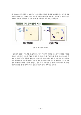 의 feedback 형 환풍기는 발명원리 23을 이용해 외부의 공기를 빨아들이면서 외부로 배출
하도록 설계되었다. 이렇게 되면 실내의 압력이 대기압을 유지하기 때문에 더 공기 순환이
잘된다. 이렇게 피드백이 잘 되지 않을 때 사용하는 발명원리가 23번이다.




                   그림 1. 피드백형 환풍기



 발명원리 23은   피드백을 도입하거나, 이미 피드백이 있으면 그 크기나 영향을 바꾸는
것이다. 예를 들면 히터의 온도를 정확히 유지하기 위해 온도센서를 통해 히터에 흐르는 전
류를 조절하는 것이 여기에 해당한다. 항공전의 양상을 바꾼 무기인 미사일의 경우 피드백
이란 발명원리를 도입한 것이다. 적외선 유도 미사일의 경우 적기의 엔진에서 나오는 열을
통해 비행기의 정보를 피드백 받는다. 전파 유도 미사일은 공격기의 레이더에서 제공하는
피드백 정보를 통해 적기의 위치 정보를 피드백 받아 추적하는 것이다.




                        - 6 -
 