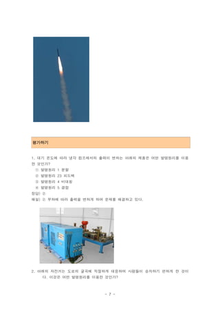 ․
평가하기


1. 대기 온도에 따라 냉각 컴프레서의 출력이 변하는 아래의 제품은 어떤 발명원리를 이용
한 것인가?
 ① 발명원리 1 분할
 ② 발명원리 23 피드백
 ③ 발명원리 4 비대칭
 ④ 발명원리 5 결합
정답) ②
해설) ② 부하에 따라 출력을 변하게 하여 문제를 해결하고 있다.




2. 아래의 자전거는 도로의 굴곡에 적절하게 대응하여 사람들이 승차하기 편하게 한 것이
   다. 이것은 어떤 발명원리를 이용한 것인가?



                       - 7 -
 