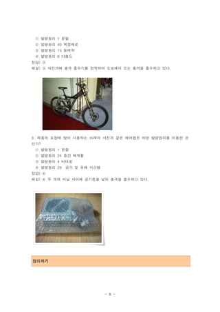 ① 발명원리 1 분할
 ② 발명원리 40 복합재료
 ③ 발명원리 15 동력학
 ④ 발명원리 6 다용도
정답) ③
해설) ③ 자전거에 충격 흡수기를 장착하여 도로에서 오는 충격을 흡수하고 있다.




3. 제품의 포장에 많이 사용하는 아래의 사진과 같은 에어캡은 어떤 발명원리를 이용한 것
인가?
 ① 발명원리 1 분할
 ② 발명원리 24 중간 매개물
 ③ 발명원리 4 비대칭
 ④ 발명원리 29 공기 및 유체 시스템
정답) ④
해설) ④ 두 개의 비닐 사이에 공기층을 넣어 충격을 흡수하고 있다.




정리하기




                         - 8 -
 