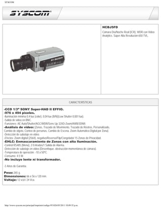 SYSCOM




                                                                                   HCBJ5FD
                                                                                   Cámara Día/Noche Real (ICR), WDR con Video
                                                                                   Analytics. Súper Alta Resolución 650 TVL.




                                                                 CARACTERÍSTICAS

-CCD 1/3” SONY Super-HAD II EFFIO.
-976 x 494 pixeles.
-Iluminación mínima 0,4 lux (color), 0,04 lux (B/N)(Low Shutter 0,001 lux).
-Salida de video en BNC.
-Funciones: AE Auto/Shutter/AGC/WDR/Sens Up 32XD-Zoom/AWB/3DNR.
-Análisis de video: (Zonas, Trazado de Movimiento, Trazado de Rostros, Personalizado,
Cambio de objeto, Conteo de personas, Cambio de Escena, Zoom Automático Digital por Zona).
-Detección de sabotaje en video.
-Efectos: Zoom digital (256X), negativo/Reverso/Flip/Congelado/ 15 Zonas de Privacidad.
-EHLC: Enmascaramiento de Zonas con alta Iluminación.
-Control RS485 (Menú), 2 Entradas/1 Salida de Alarma.
-Detección de sabotaje en video (Desenfoque, obstrucción momentánea de cámara).
-Temperatura de operación: -10 a 50ºC.
-Consumo: 4.5 W.
-No incluye lente ni transformador.

-3 Años de Garantía.

Peso: 265 g.
Dimensiones: 66 x 56 x 120 mm.
Voltaje: 12 vcd / 24 Vca.




http://www.syscom.mx/principal/imprimir/codigo:951026/05/2011 10:09:35 p.m.
 