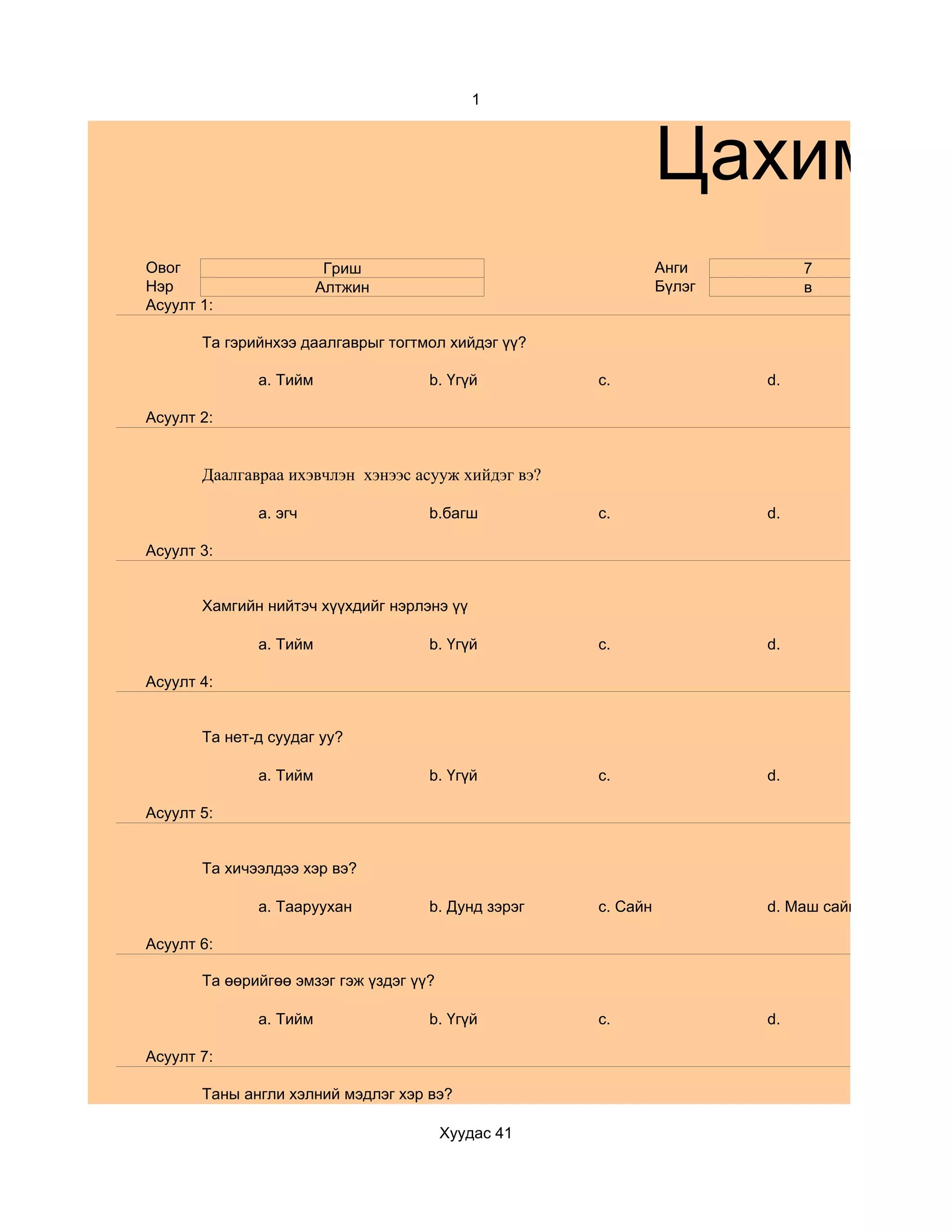 1



                                                               Цахим су
Овог                     Гриш                                  Анги         7
Нэр                     Алтжин                                 Бүлэг        в
Асуулт 1:

       Та гэрийнхээ даалгаврыг тогтмол хийдэг үү?

              a. Тийм                b. Үгүй         c.                d.

Асуулт 2:


       Даалгавраа ихэвчлэн хэнээс асууж хийдэг вэ?

              a. эгч                 b.багш          c.                d.

Асуулт 3:


       Хамгийн нийтэч хүүхдийг нэрлэнэ үү

              a. Тийм                b. Үгүй         c.                d.

Асуулт 4:


       Та нет-д суудаг уу?

              a. Тийм                b. Үгүй         c.                d.

Асуулт 5:


       Та хичээлдээ хэр вэ?

              a. Тааруухан           b. Дунд зэрэг   c. Сайн           d. Маш сайн

Асуулт 6:

       Та өөрийгөө эмзэг гэж үздэг үү?

              a. Тийм                b. Үгүй         c.                d.

Асуулт 7:

       Таны англи хэлний мэдлэг хэр вэ?

                                         Хуудас 41
 